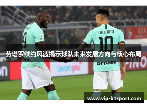 劳塔罗续约风波揭示球队未来发展方向与核心布局