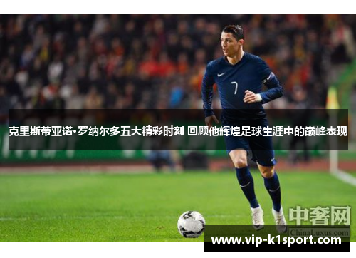 克里斯蒂亚诺·罗纳尔多五大精彩时刻 回顾他辉煌足球生涯中的巅峰表现