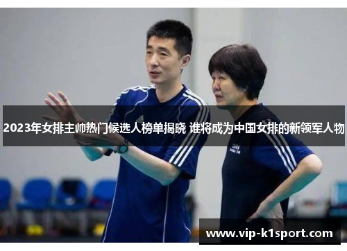 2023年女排主帅热门候选人榜单揭晓 谁将成为中国女排的新领军人物